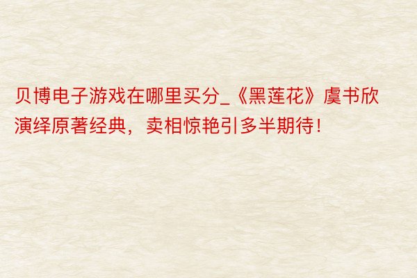 贝博电子游戏在哪里买分_《黑莲花》虞书欣演绎原著经典，卖相惊艳引多半期待！