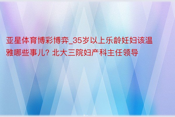 亚星体育博彩博弈_35岁以上乐龄妊妇该温雅哪些事儿? 北大三院妇产科主任领导