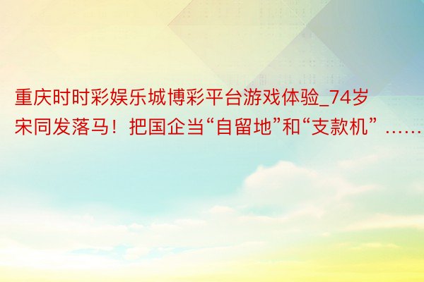 重庆时时彩娱乐城博彩平台游戏体验_74岁宋同发落马！把国企当“自留地”和“支款机” ……