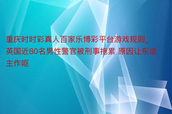 重庆时时彩真人百家乐博彩平台游戏规则_英国近80名男性警官被刑事拖累 原因让东谈主作呕