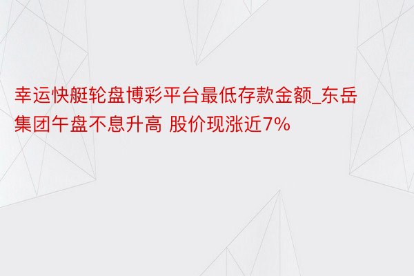 幸运快艇轮盘博彩平台最低存款金额_东岳集团午盘不息升高 股价现涨近7%